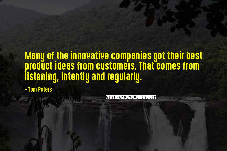 Tom Peters Quotes: Many of the innovative companies got their best product ideas from customers. That comes from listening, intently and regularly.