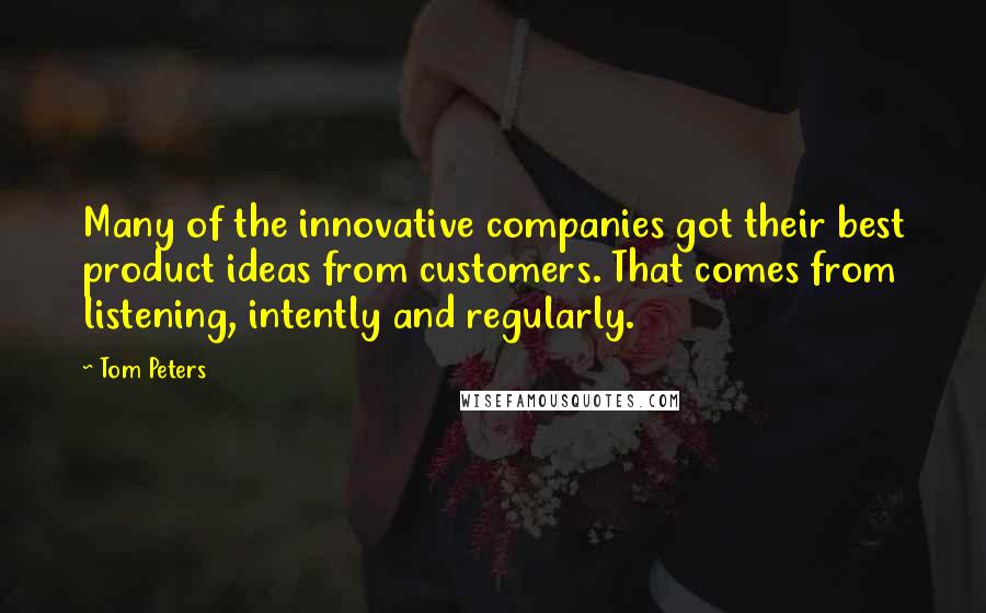 Tom Peters Quotes: Many of the innovative companies got their best product ideas from customers. That comes from listening, intently and regularly.