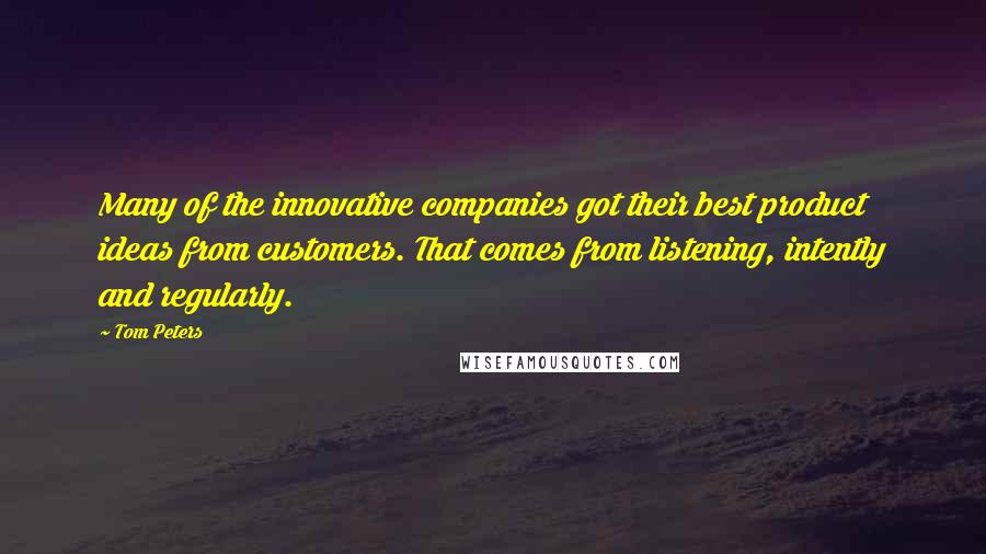 Tom Peters Quotes: Many of the innovative companies got their best product ideas from customers. That comes from listening, intently and regularly.