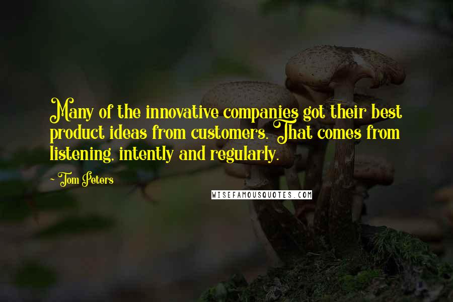 Tom Peters Quotes: Many of the innovative companies got their best product ideas from customers. That comes from listening, intently and regularly.