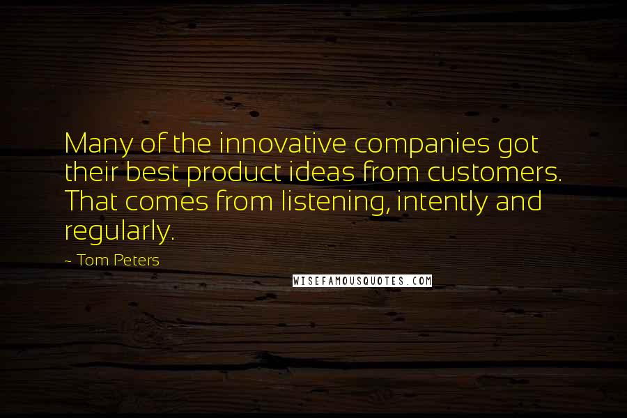 Tom Peters Quotes: Many of the innovative companies got their best product ideas from customers. That comes from listening, intently and regularly.