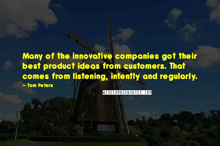 Tom Peters Quotes: Many of the innovative companies got their best product ideas from customers. That comes from listening, intently and regularly.