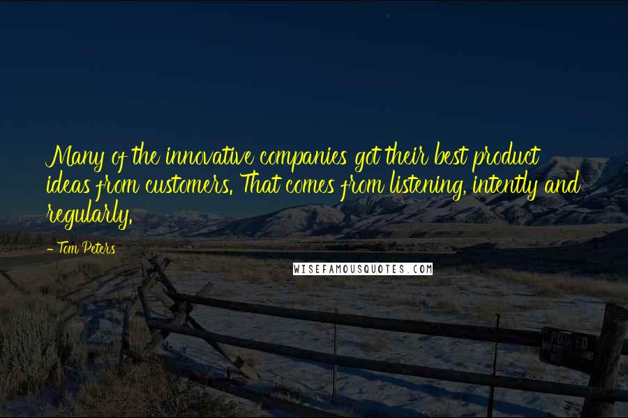 Tom Peters Quotes: Many of the innovative companies got their best product ideas from customers. That comes from listening, intently and regularly.