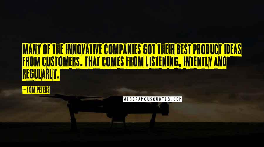 Tom Peters Quotes: Many of the innovative companies got their best product ideas from customers. That comes from listening, intently and regularly.