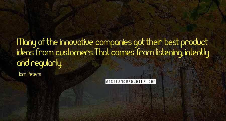 Tom Peters Quotes: Many of the innovative companies got their best product ideas from customers. That comes from listening, intently and regularly.