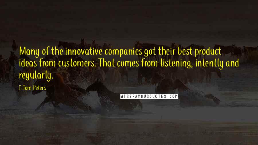 Tom Peters Quotes: Many of the innovative companies got their best product ideas from customers. That comes from listening, intently and regularly.