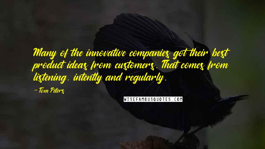 Tom Peters Quotes: Many of the innovative companies got their best product ideas from customers. That comes from listening, intently and regularly.