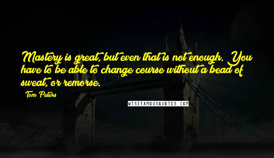 Tom Peters Quotes: Mastery is great, but even that is not enough. You have to be able to change course without a bead of sweat, or remorse.