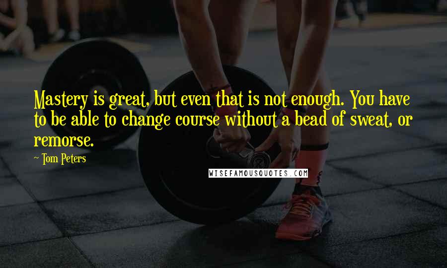 Tom Peters Quotes: Mastery is great, but even that is not enough. You have to be able to change course without a bead of sweat, or remorse.