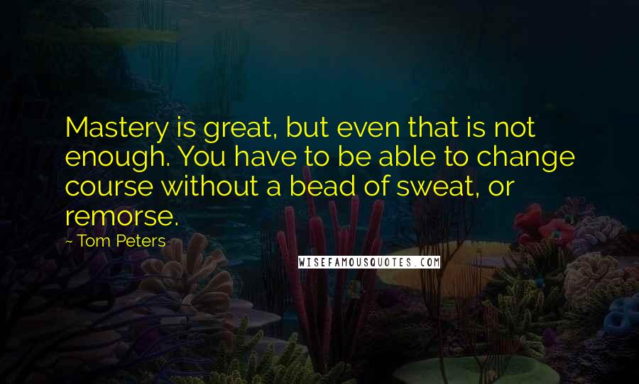 Tom Peters Quotes: Mastery is great, but even that is not enough. You have to be able to change course without a bead of sweat, or remorse.
