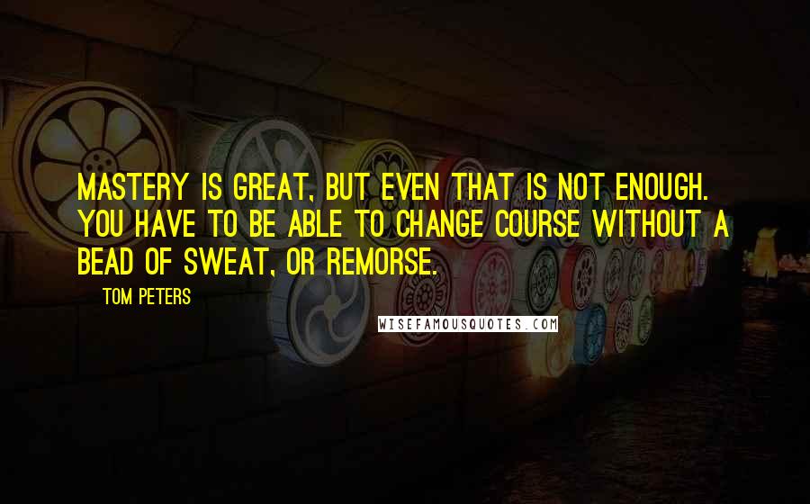 Tom Peters Quotes: Mastery is great, but even that is not enough. You have to be able to change course without a bead of sweat, or remorse.