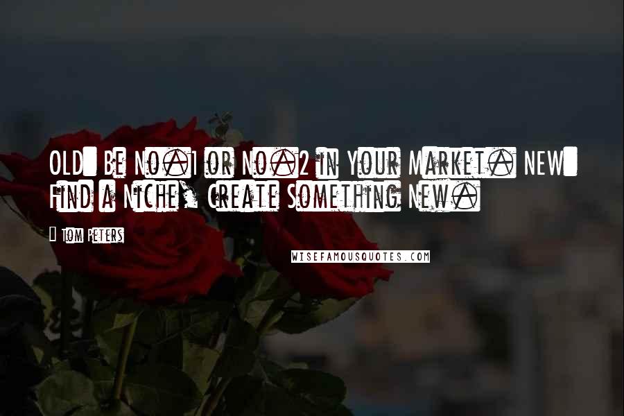 Tom Peters Quotes: OLD: Be No.1 or No.2 in Your Market. NEW: Find a Niche, Create Something New.