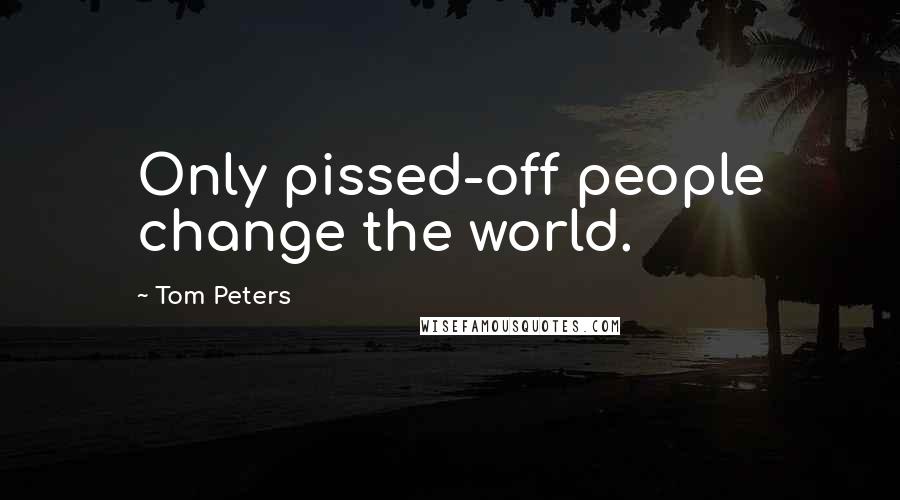 Tom Peters Quotes: Only pissed-off people change the world.