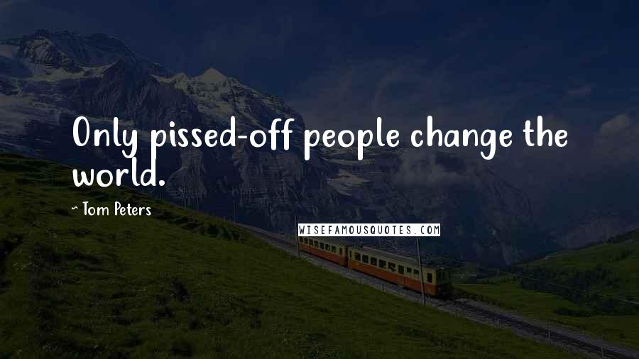 Tom Peters Quotes: Only pissed-off people change the world.