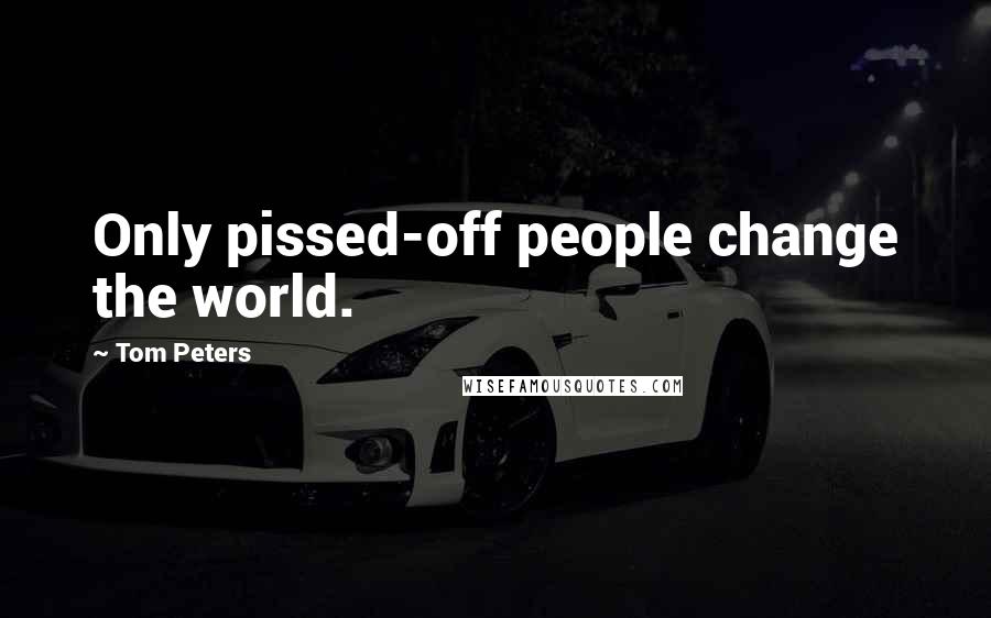 Tom Peters Quotes: Only pissed-off people change the world.