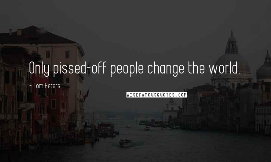 Tom Peters Quotes: Only pissed-off people change the world.