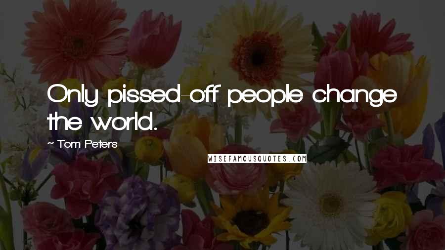 Tom Peters Quotes: Only pissed-off people change the world.