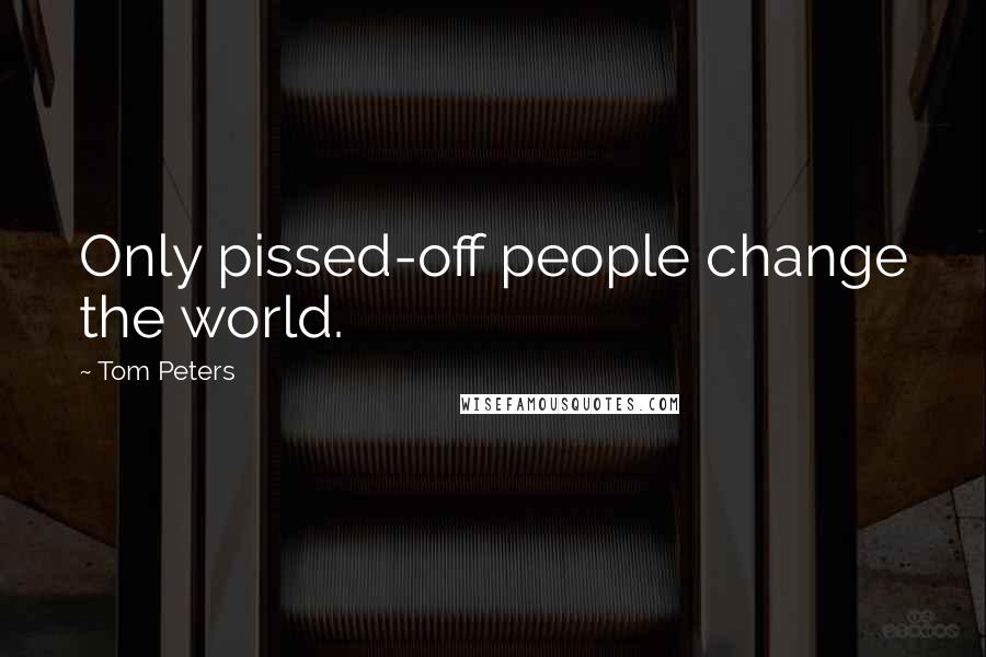Tom Peters Quotes: Only pissed-off people change the world.
