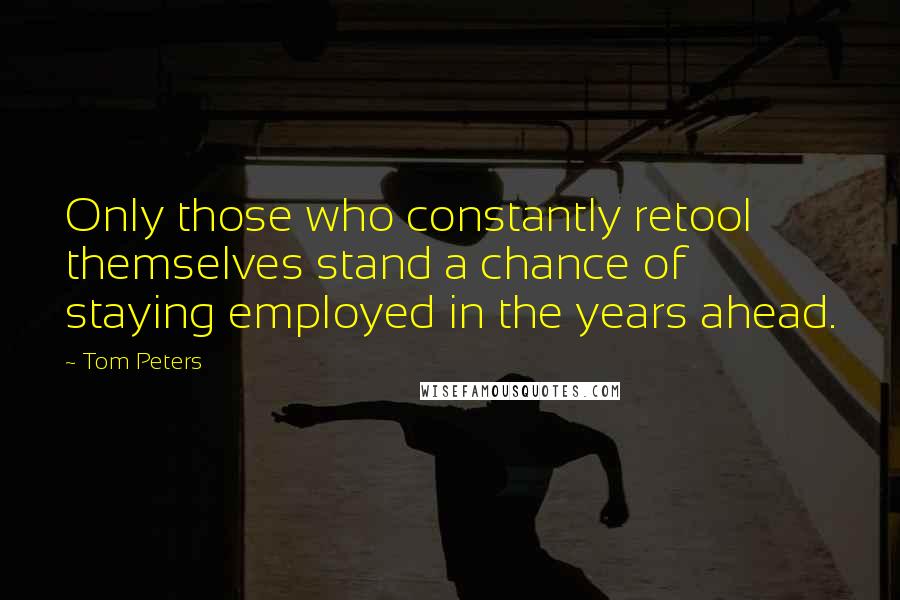 Tom Peters Quotes: Only those who constantly retool themselves stand a chance of staying employed in the years ahead.