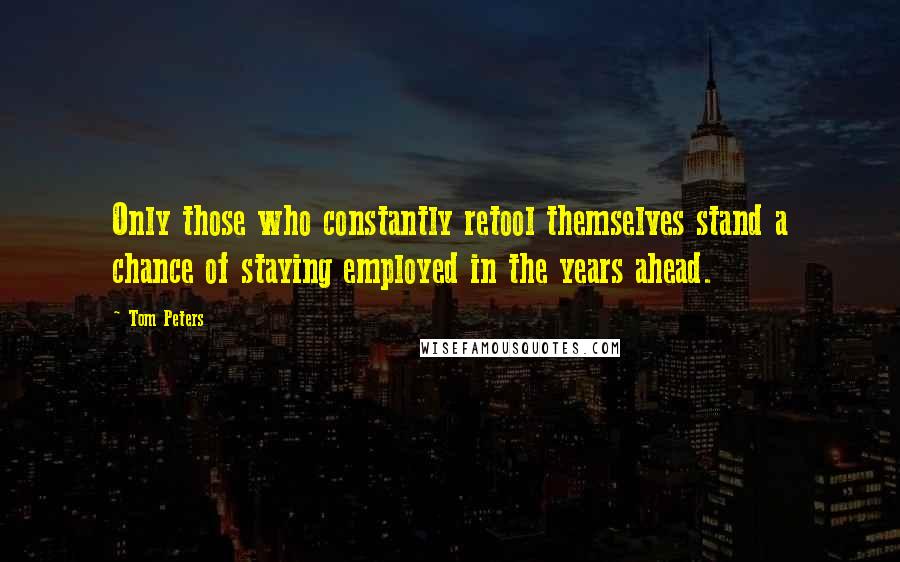 Tom Peters Quotes: Only those who constantly retool themselves stand a chance of staying employed in the years ahead.