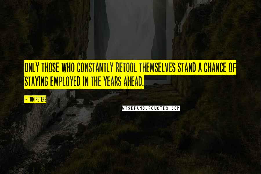 Tom Peters Quotes: Only those who constantly retool themselves stand a chance of staying employed in the years ahead.