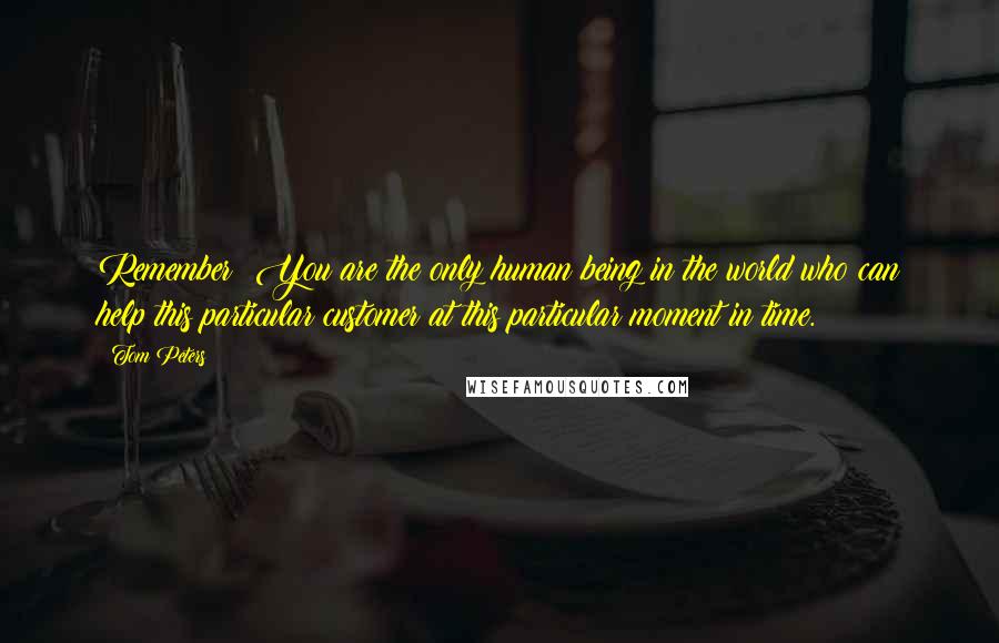 Tom Peters Quotes: Remember: You are the only human being in the world who can help this particular customer at this particular moment in time.