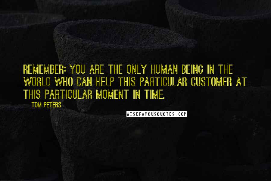 Tom Peters Quotes: Remember: You are the only human being in the world who can help this particular customer at this particular moment in time.