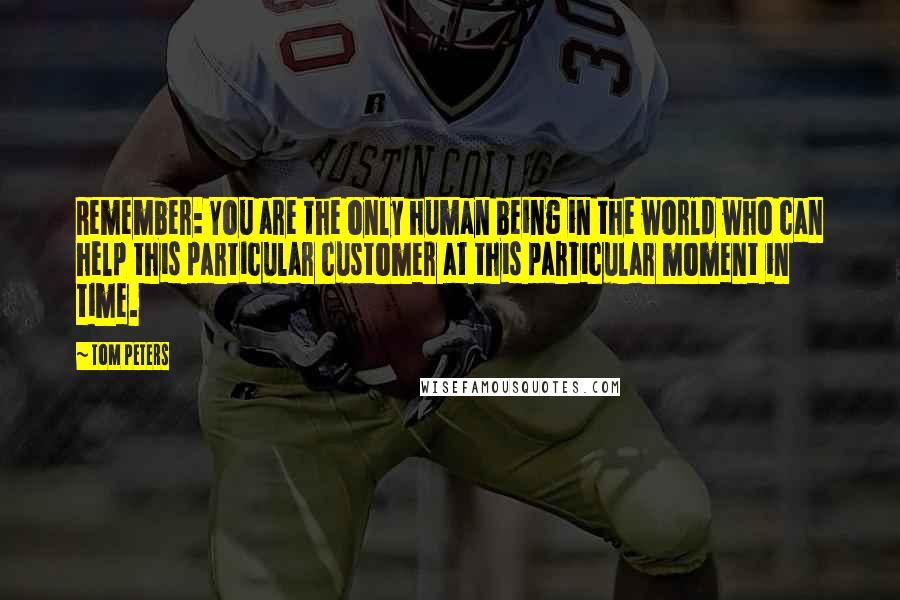 Tom Peters Quotes: Remember: You are the only human being in the world who can help this particular customer at this particular moment in time.