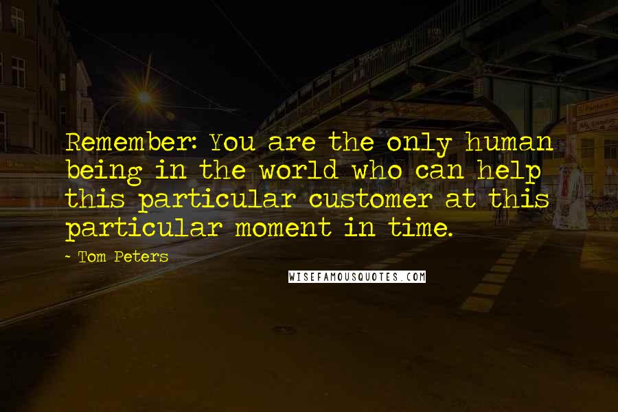 Tom Peters Quotes: Remember: You are the only human being in the world who can help this particular customer at this particular moment in time.