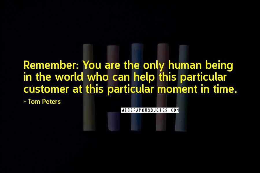 Tom Peters Quotes: Remember: You are the only human being in the world who can help this particular customer at this particular moment in time.