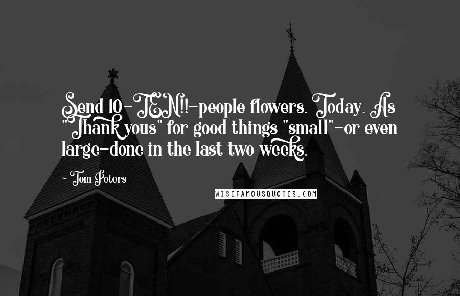 Tom Peters Quotes: Send 10-TEN!!-people flowers. Today. As "Thank yous" for good things "small"-or even large-done in the last two weeks.