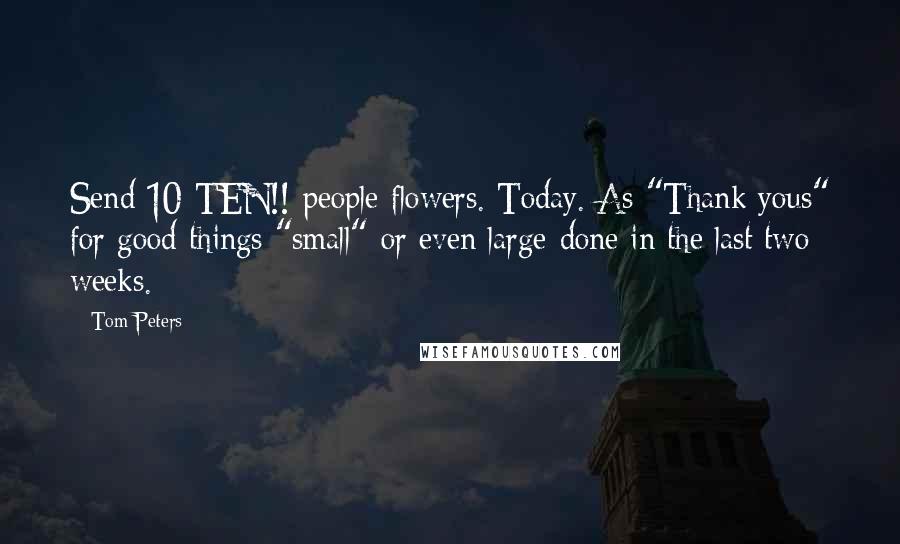 Tom Peters Quotes: Send 10-TEN!!-people flowers. Today. As "Thank yous" for good things "small"-or even large-done in the last two weeks.