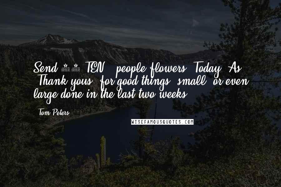 Tom Peters Quotes: Send 10-TEN!!-people flowers. Today. As "Thank yous" for good things "small"-or even large-done in the last two weeks.