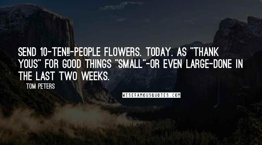 Tom Peters Quotes: Send 10-TEN!!-people flowers. Today. As "Thank yous" for good things "small"-or even large-done in the last two weeks.