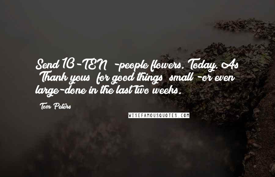 Tom Peters Quotes: Send 10-TEN!!-people flowers. Today. As "Thank yous" for good things "small"-or even large-done in the last two weeks.