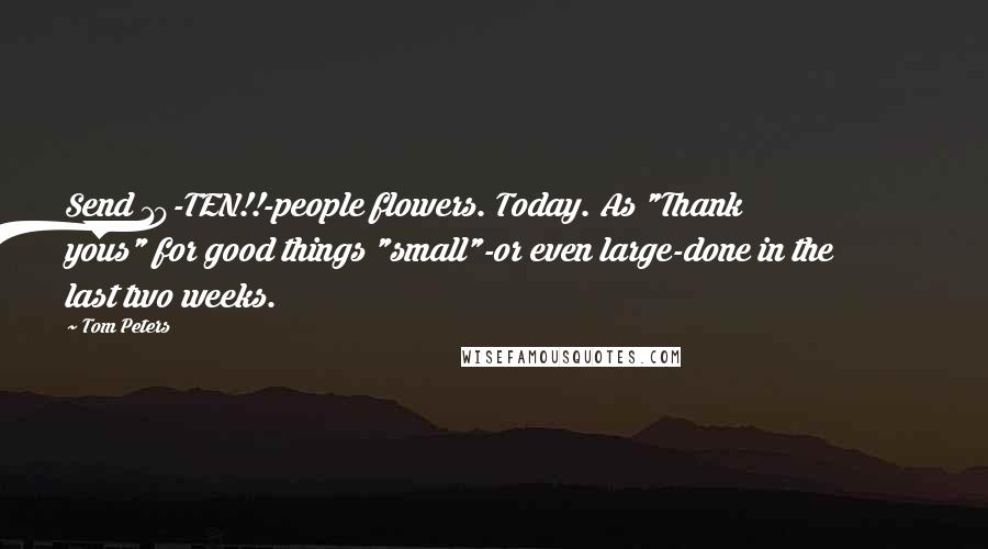 Tom Peters Quotes: Send 10-TEN!!-people flowers. Today. As "Thank yous" for good things "small"-or even large-done in the last two weeks.
