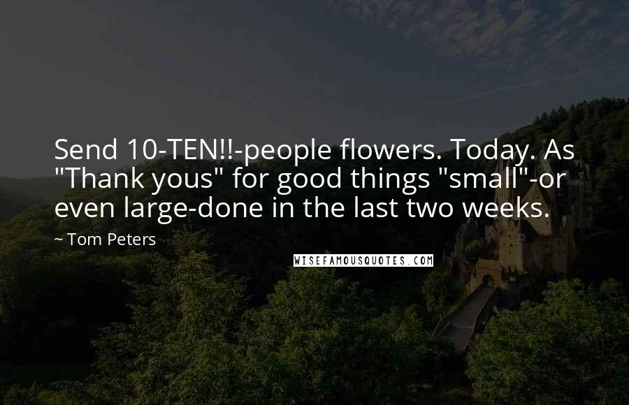 Tom Peters Quotes: Send 10-TEN!!-people flowers. Today. As "Thank yous" for good things "small"-or even large-done in the last two weeks.