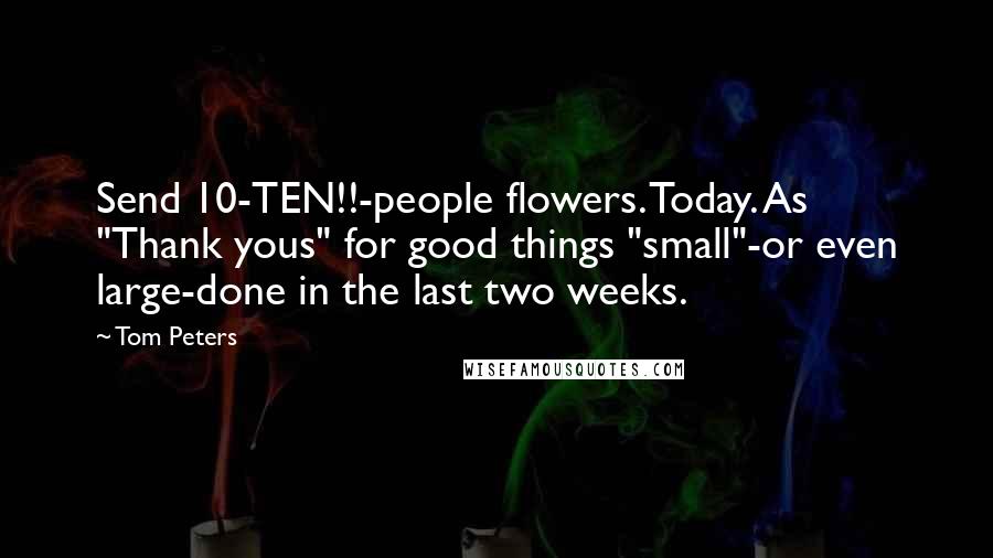 Tom Peters Quotes: Send 10-TEN!!-people flowers. Today. As "Thank yous" for good things "small"-or even large-done in the last two weeks.