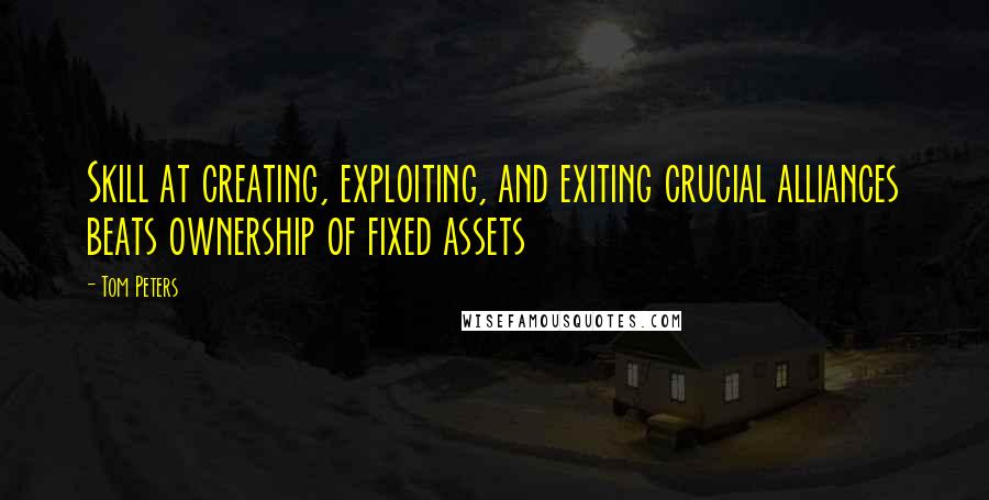 Tom Peters Quotes: Skill at creating, exploiting, and exiting crucial alliances beats ownership of fixed assets