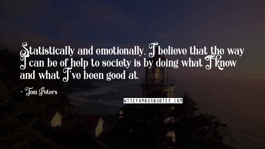 Tom Peters Quotes: Statistically and emotionally, I believe that the way I can be of help to society is by doing what I know and what I've been good at.
