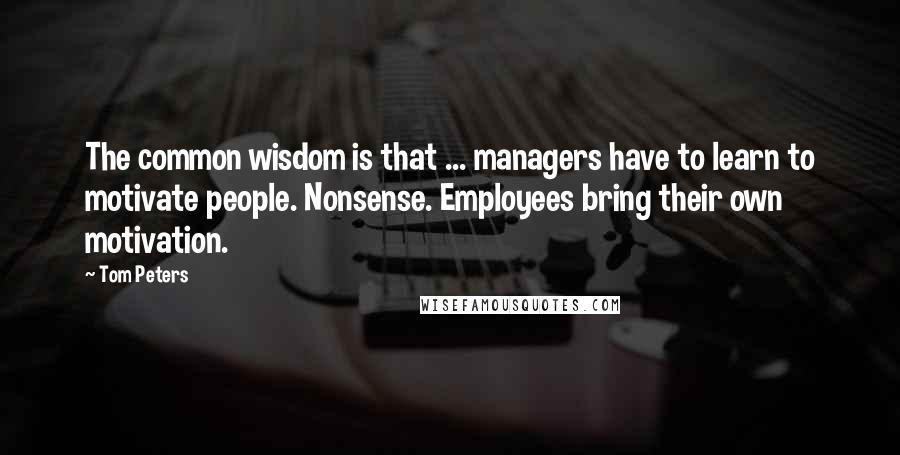 Tom Peters Quotes: The common wisdom is that ... managers have to learn to motivate people. Nonsense. Employees bring their own motivation.