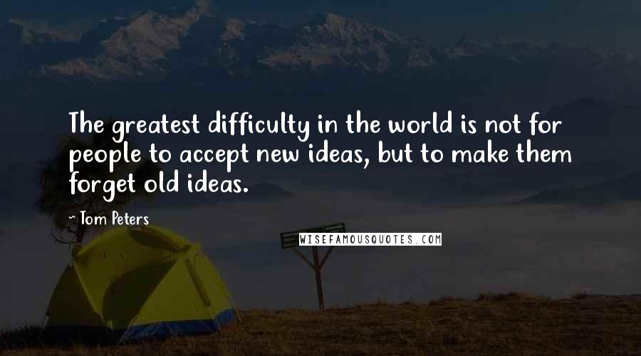 Tom Peters Quotes: The greatest difficulty in the world is not for people to accept new ideas, but to make them forget old ideas.