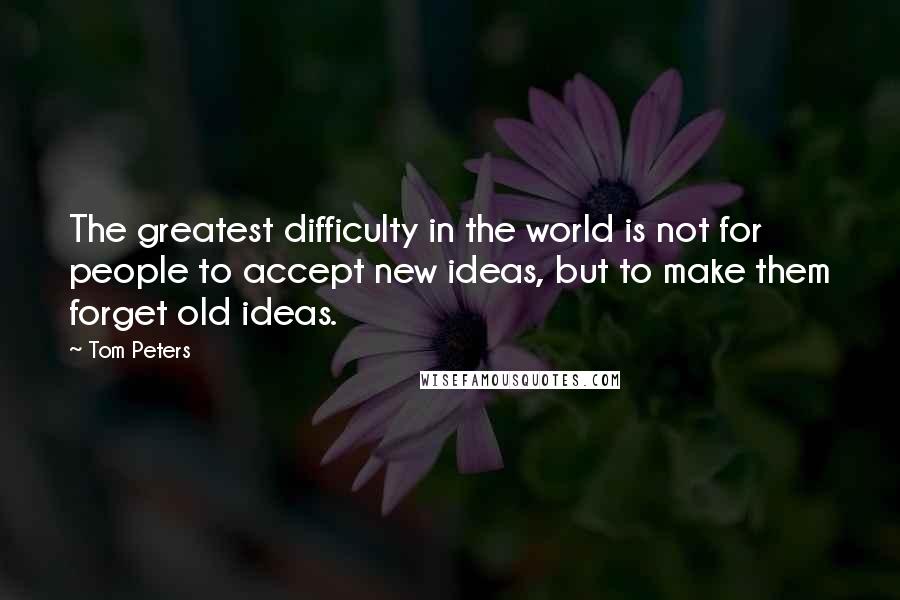 Tom Peters Quotes: The greatest difficulty in the world is not for people to accept new ideas, but to make them forget old ideas.