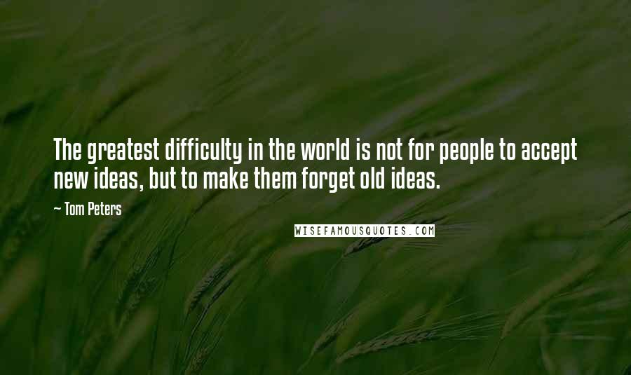 Tom Peters Quotes: The greatest difficulty in the world is not for people to accept new ideas, but to make them forget old ideas.