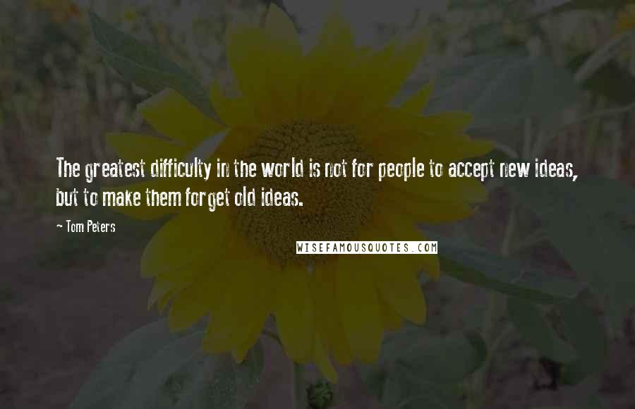 Tom Peters Quotes: The greatest difficulty in the world is not for people to accept new ideas, but to make them forget old ideas.