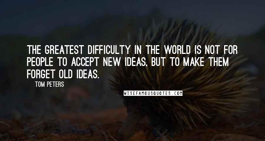 Tom Peters Quotes: The greatest difficulty in the world is not for people to accept new ideas, but to make them forget old ideas.