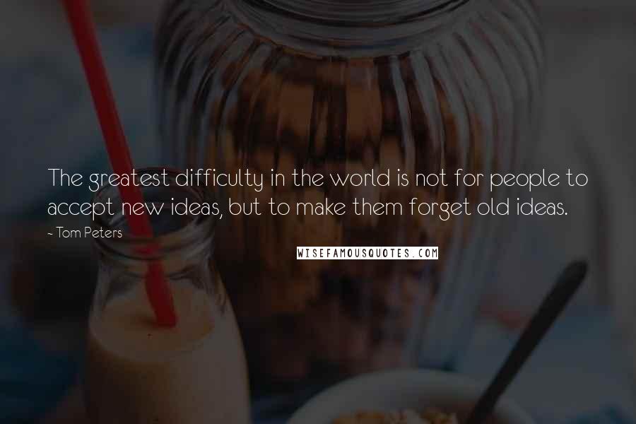 Tom Peters Quotes: The greatest difficulty in the world is not for people to accept new ideas, but to make them forget old ideas.