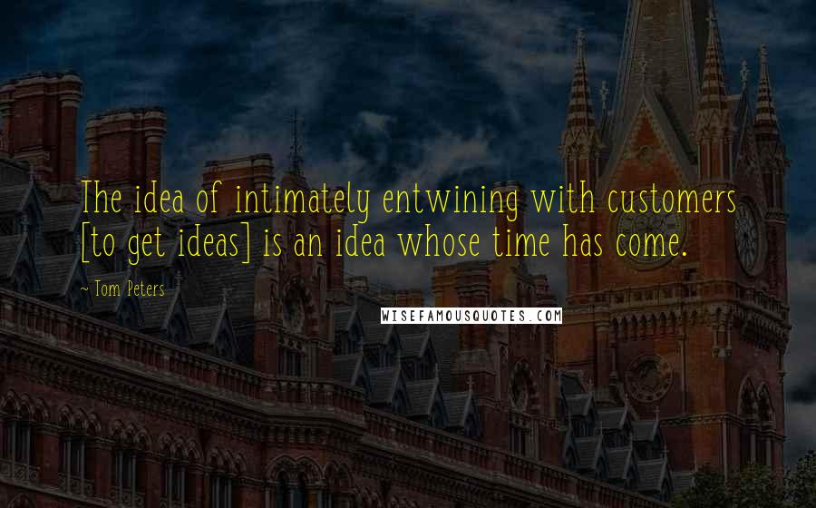 Tom Peters Quotes: The idea of intimately entwining with customers [to get ideas] is an idea whose time has come.