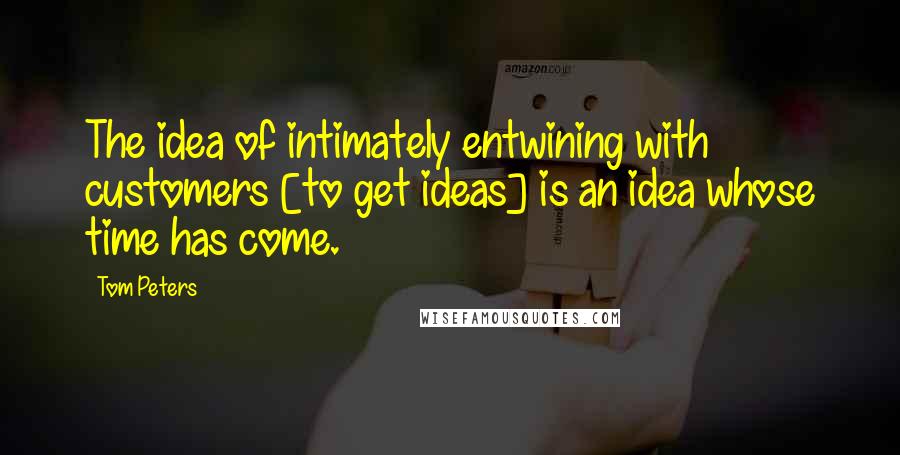 Tom Peters Quotes: The idea of intimately entwining with customers [to get ideas] is an idea whose time has come.