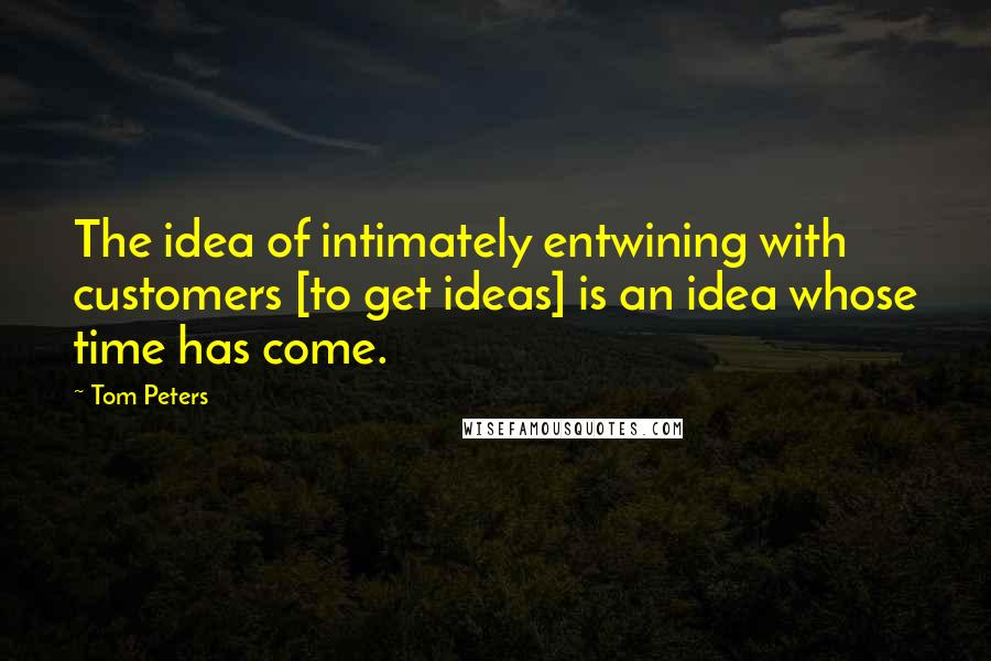 Tom Peters Quotes: The idea of intimately entwining with customers [to get ideas] is an idea whose time has come.